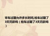 審車過期允許多長(zhǎng)時(shí)間,檢車過期了3天罰款嗎（檢車過期了3天罰款嗎）