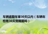 車(chē)輛逾期年審30天以內(nèi)（車(chē)輛年檢有30天寬限期嗎）