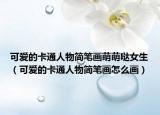 可愛的卡通人物簡(jiǎn)筆畫萌萌噠女生（可愛的卡通人物簡(jiǎn)筆畫怎么畫）