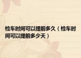 檢車時(shí)間可以提前多久（檢車時(shí)間可以提前多少天）