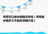 壽司可以放冰箱隔天吃嗎（壽司放冰箱多久不能吃詳細介紹）