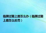 臨牌過(guò)期上路怎么辦（臨牌過(guò)期上路怎么處罰）