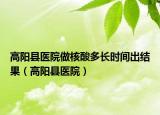 高陽縣醫(yī)院做核酸多長(zhǎng)時(shí)間出結(jié)果（高陽縣醫(yī)院）