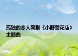 孤獨的戀人網(wǎng)劇《小野獸花店》主題曲