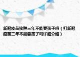 新冠疫苗接種三年不能要孩子嗎（打新冠疫苗三年不能要孩子嗎詳細(xì)介紹）