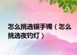 怎么挑選銀手鐲（怎么挑選夜釣燈）