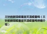 三針的新冠疫苗是滅活疫苗嗎（三針的新冠疫苗是滅活疫苗嗎詳細(xì)介紹）