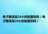 電子眼違章24小時(shí)能查到嗎（電子眼違章24小時(shí)能查到嗎）