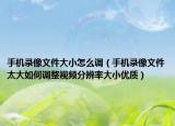 手機(jī)錄像文件大小怎么調(diào)（手機(jī)錄像文件太大如何調(diào)整視頻分辨率大小優(yōu)質(zhì)）