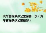汽車首保多少公里保養(yǎng)一次（汽車首保多少公里最好）