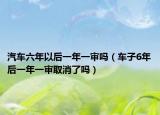 汽車六年以后一年一審嗎（車子6年后一年一審取消了嗎）