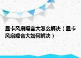 顯卡風(fēng)扇噪音大怎么解決（顯卡風(fēng)扇噪音大如何解決）