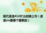 現(xiàn)代途凌XLV什么時(shí)候上市（途凌xlv是哪個(gè)國家的）