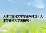 天津市醫(yī)科大學(xué)總醫(yī)院地址（天津市醫(yī)科大學(xué)總醫(yī)院）