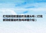 打完新冠疫苗能吃魚罐頭嗎（打完新冠疫苗能吃魚嗎詳細介紹）