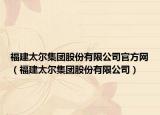 福建太爾集團股份有限公司官方網(wǎng)（福建太爾集團股份有限公司）