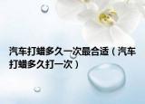 汽車(chē)打蠟多久一次最合適（汽車(chē)打蠟多久打一次）