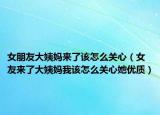 女朋友大姨媽來了該怎么關(guān)心（女友來了大姨媽我該怎么關(guān)心她優(yōu)質(zhì)）