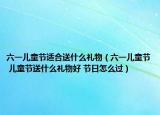 六一兒童節(jié)適合送什么禮物（六一兒童節(jié) 兒童節(jié)送什么禮物好 節(jié)日怎么過(guò)）