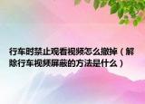 行車時禁止觀看視頻怎么撤掉（解除行車視頻屏蔽的方法是什么）