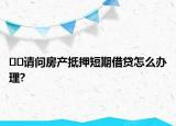 ??請問房產(chǎn)抵押短期借貸怎么辦理?