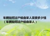 車輛如何過戶給自家人需要多少錢（車輛如何過戶給自家人）