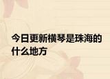 今日更新橫琴是珠海的什么地方