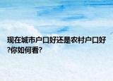 現在城市戶口好還是農村戶口好?你如何看?