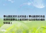 泰山景區(qū)買(mǎi)什么紀(jì)念品（泰山旅游紀(jì)念品我想知道泰山上能買(mǎi)到什么比較有價(jià)值的紀(jì)念品）