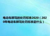 電動車醉駕的處罰標(biāo)準(zhǔn)2020（2020年電動車醉駕處罰標(biāo)準(zhǔn)是什么）