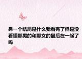 另一個結(jié)局是什么我看完了但是沒看懂那男的和那女的最后在一起了嗎
