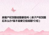 房屋產(chǎn)權(quán)到期續(xù)期要錢嗎（房子產(chǎn)權(quán)到期后怎么辦?需不需要交錢續(xù)期?介紹）