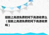 提前上高速免費時間下高速收費么（提前上高速免費時間下高速收費嗎）