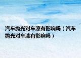 汽車拋光對(duì)車漆有影響嗎（汽車拋光對(duì)車漆有影響嗎）