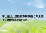 車上插上u盤檢測不到歌曲（車上插上u盤檢測不到怎么辦）