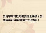 異地審車可以嗎需要什么手續(xù)（異地審車可以嗎?需要什么手續(xù)?）