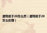 酒駕低于20怎么罰（酒駕低于20怎么處理）
