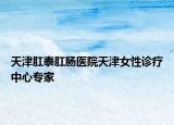 天津肛泰肛腸醫(yī)院天津女性診療中心專家