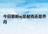 今日更新aj是耐克還是喬丹