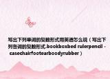 寫(xiě)出下列單詞的復(fù)數(shù)形式用英語(yǔ)怎么說(shuō)（寫(xiě)出下列各詞的復(fù)數(shù)形式.bookboxbed rulerpencil - casechairfootearboodyrubber）