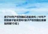 房子50年產(chǎn)權(quán)到期后還能賣嗎（50年產(chǎn)權(quán)的房子能買賣嗎?房子產(chǎn)權(quán)到期后需要如何做?介紹）