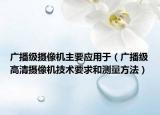 廣播級攝像機主要應用于（廣播級高清攝像機技術要求和測量方法）
