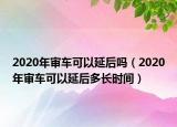 2020年審車可以延后嗎（2020年審車可以延后多長時間）