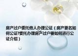 房產(chǎn)過戶委托他人辦理公證（房產(chǎn)更名如何公證?委托辦理房產(chǎn)過戶要如何進行公證介紹）
