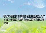 初次申領的機動車駕駛證的有效期為六年（初次申領的機動車駕駛證的有效期為多少年）