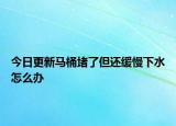 今日更新馬桶堵了但還緩慢下水怎么辦