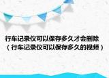 行車記錄儀可以保存多久才會(huì)刪除（行車記錄儀可以保存多久的視頻）