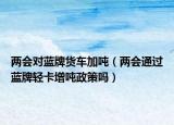 兩會對藍牌貨車加噸（兩會通過藍牌輕卡增噸政策嗎）