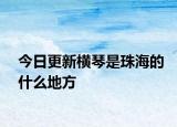 今日更新橫琴是珠海的什么地方