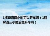 1瓶啤酒兩小時(shí)可以開車嗎（1瓶啤酒三小時(shí)后能開車嗎）